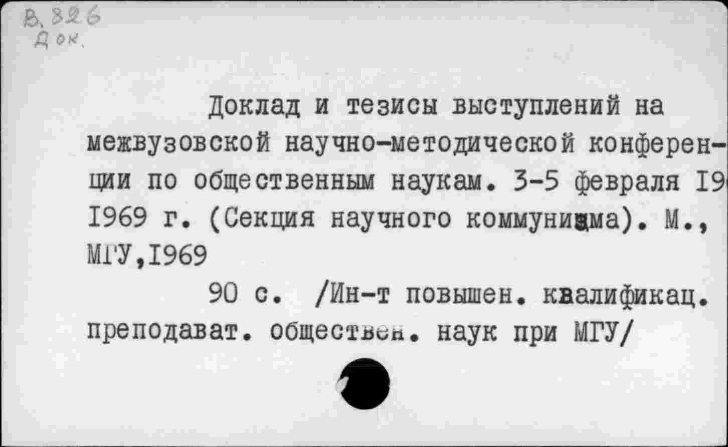 ﻿ь, Мб Д о*.
Доклад и тезисы выступлений на
межвузовской научно-методической конференции по общественным наукам. 3-5 февраля 19 1969 г. (Секция научного коммунизма). М., МГУ,1969
90 с. /Ин-т повышен, квалификац. преподават. обществен. наук при МГУ/